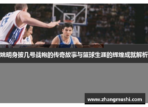 姚明身披几号战袍的传奇故事与篮球生涯的辉煌成就解析