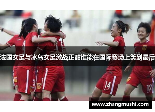法国女足与冰岛女足激战正酣谁能在国际赛场上笑到最后